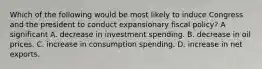 Which of the following would be most likely to induce Congress and the president to conduct expansionary fiscal​ policy? A significant A. decrease in investment spending. B. decrease in oil prices. C. increase in consumption spending. D. increase in net exports.