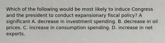 Which of the following would be most likely to induce Congress and the president to conduct expansionary fiscal​ policy? A significant A. decrease in investment spending. B. decrease in oil prices. C. increase in consumption spending. D. increase in net exports.