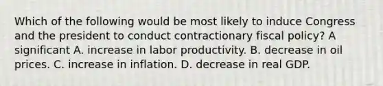 Which of the following would be most likely to induce Congress and the president to conduct contractionary fiscal policy? A significant A. increase in labor productivity. B. decrease in oil prices. C. increase in inflation. D. decrease in real GDP.