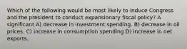 Which of the following would be most likely to induce Congress and the president to conduct expansionary fiscal policy? A significant A) decrease in investment spending. B) decrease in oil prices. C) increase in consumption spending D) increase in net exports.