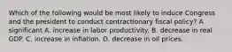 Which of the following would be most likely to induce Congress and the president to conduct contractionary fiscal​ policy? A significant A. increase in labor productivity. B. decrease in real GDP. C. increase in inflation. D. decrease in oil prices.