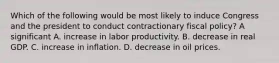 Which of the following would be most likely to induce Congress and the president to conduct contractionary fiscal​ policy? A significant A. increase in labor productivity. B. decrease in real GDP. C. increase in inflation. D. decrease in oil prices.