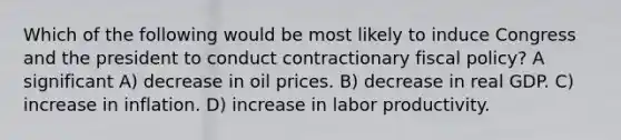 Which of the following would be most likely to induce Congress and the president to conduct contractionary fiscal policy? A significant A) decrease in oil prices. B) decrease in real GDP. C) increase in inflation. D) increase in labor productivity.