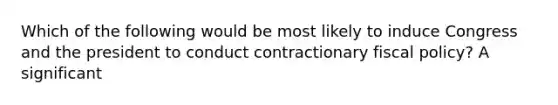 Which of the following would be most likely to induce Congress and the president to conduct contractionary fiscal policy? A significant