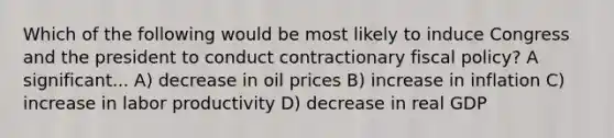 Which of the following would be most likely to induce Congress and the president to conduct contractionary fiscal policy? A significant... A) decrease in oil prices B) increase in inflation C) increase in labor productivity D) decrease in real GDP