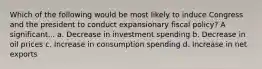 Which of the following would be most likely to induce Congress and the president to conduct expansionary fiscal policy? A significant... a. Decrease in investment spending b. Decrease in oil prices c. Increase in consumption spending d. Increase in net exports