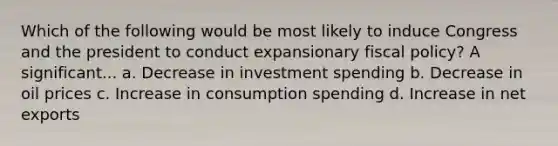 Which of the following would be most likely to induce Congress and the president to conduct expansionary fiscal policy? A significant... a. Decrease in investment spending b. Decrease in oil prices c. Increase in consumption spending d. Increase in net exports