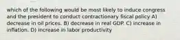 which of the following would be most likely to induce congress and the president to conduct contractionary fiscal policy A) decrease in oil prices. B) decrease in real GDP. C) increase in inflation. D) increase in labor productivity