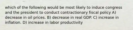 which of the following would be most likely to induce congress and the president to conduct contractionary fiscal policy A) decrease in oil prices. B) decrease in real GDP. C) increase in inflation. D) increase in labor productivity