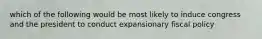 which of the following would be most likely to induce congress and the president to conduct expansionary fiscal policy