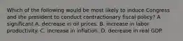 Which of the following would be most likely to induce Congress and the president to conduct contractionary fiscal​ policy? A significant A. decrease in oil prices. B. increase in labor productivity. C. increase in inflation. D. decrease in real GDP.