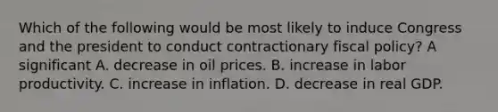 Which of the following would be most likely to induce Congress and the president to conduct contractionary fiscal​ policy? A significant A. decrease in oil prices. B. increase in labor productivity. C. increase in inflation. D. decrease in real GDP.