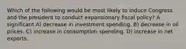 Which of the following would be most likely to induce Congress and the president to conduct expansionary fiscal policy? A significant A) decrease in investment spending. B) decrease in oil prices. C) increase in consumption spending. D) increase in net exports.