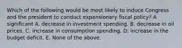 Which of the following would be most likely to induce Congress and the president to conduct expansionary fiscal policy? A significant A. decrease in investment spending. B. decrease in oil prices. C. increase in consumption spending. D. increase in the budget deficit. E. None of the above.