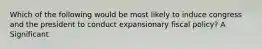 Which of the following would be most likely to induce congress and the president to conduct expansionary fiscal policy? A Significant