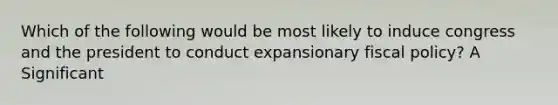 Which of the following would be most likely to induce congress and the president to conduct expansionary <a href='https://www.questionai.com/knowledge/kPTgdbKdvz-fiscal-policy' class='anchor-knowledge'>fiscal policy</a>? A Significant