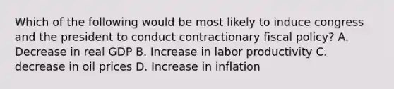 Which of the following would be most likely to induce congress and the president to conduct contractionary fiscal policy? A. Decrease in real GDP B. Increase in labor productivity C. decrease in oil prices D. Increase in inflation