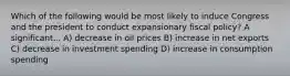 Which of the following would be most likely to induce Congress and the president to conduct expansionary fiscal policy? A significant... A) decrease in oil prices B) increase in net exports C) decrease in investment spending D) increase in consumption spending