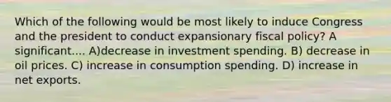 Which of the following would be most likely to induce Congress and the president to conduct expansionary fiscal policy? A significant.... A)decrease in investment spending. B) decrease in oil prices. C) increase in consumption spending. D) increase in net exports.