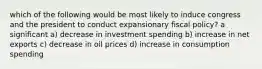 which of the following would be most likely to induce congress and the president to conduct expansionary fiscal policy? a significant a) decrease in investment spending b) increase in net exports c) decrease in oil prices d) increase in consumption spending