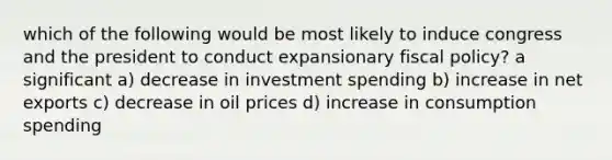 which of the following would be most likely to induce congress and the president to conduct expansionary fiscal policy? a significant a) decrease in investment spending b) increase in net exports c) decrease in oil prices d) increase in consumption spending