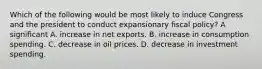 Which of the following would be most likely to induce Congress and the president to conduct expansionary fiscal policy? A significant A. increase in net exports. B. increase in consumption spending. C. decrease in oil prices. D. decrease in investment spending.