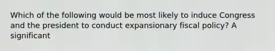 Which of the following would be most likely to induce Congress and the president to conduct expansionary fiscal policy? A significant