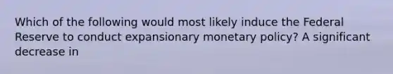 Which of the following would most likely induce the Federal Reserve to conduct expansionary monetary policy? A significant decrease in