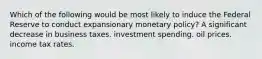 Which of the following would be most likely to induce the Federal Reserve to conduct expansionary monetary policy? A significant decrease in business taxes. investment spending. oil prices. income tax rates.