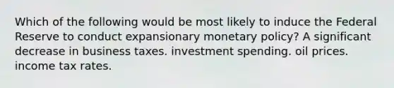 Which of the following would be most likely to induce the Federal Reserve to conduct expansionary monetary policy? A significant decrease in business taxes. investment spending. oil prices. income tax rates.