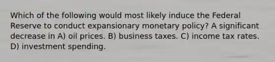 Which of the following would most likely induce the Federal Reserve to conduct expansionary monetary policy? A significant decrease in A) oil prices. B) business taxes. C) income tax rates. D) investment spending.