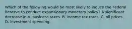 Which of the following would be most likely to induce the Federal Reserve to conduct expansionary monetary​ policy? A significant decrease in A. business taxes. B. income tax rates. C. oil prices. D. investment spending.