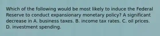 Which of the following would be most likely to induce the Federal Reserve to conduct expansionary monetary​ policy? A significant decrease in A. business taxes. B. income tax rates. C. oil prices. D. investment spending.