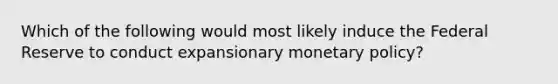 Which of the following would most likely induce the Federal Reserve to conduct expansionary monetary policy?