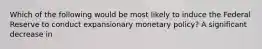 Which of the following would be most likely to induce the Federal Reserve to conduct expansionary monetary policy? A significant decrease in