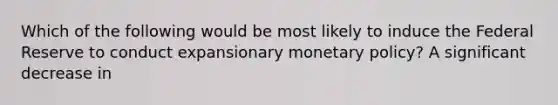 Which of the following would be most likely to induce the Federal Reserve to conduct expansionary monetary policy? A significant decrease in