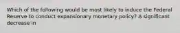 Which of the following would be most likely to induce the Federal Reserve to conduct expansionary monetary​ policy? A significant decrease in