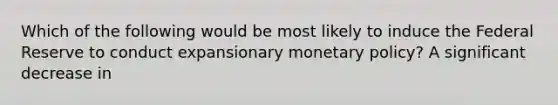 Which of the following would be most likely to induce the Federal Reserve to conduct expansionary monetary​ policy? A significant decrease in