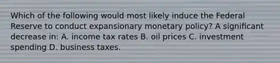 Which of the following would most likely induce the Federal Reserve to conduct expansionary <a href='https://www.questionai.com/knowledge/kEE0G7Llsx-monetary-policy' class='anchor-knowledge'>monetary policy</a>? A signiﬁcant decrease in: A. income tax rates B. oil prices C. investment spending D. business taxes.