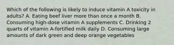 Which of the following is likely to induce vitamin A toxicity in adults? A. Eating beef liver <a href='https://www.questionai.com/knowledge/keWHlEPx42-more-than' class='anchor-knowledge'>more than</a> once a month B. Consuming high-dose vitamin A supplements C. Drinking 2 quarts of vitamin A-fortified milk daily D. Consuming large amounts of dark green and deep orange vegetables