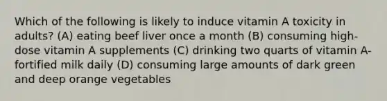 Which of the following is likely to induce vitamin A toxicity in adults? (A) eating beef liver once a month (B) consuming high-dose vitamin A supplements (C) drinking two quarts of vitamin A-fortified milk daily (D) consuming large amounts of dark green and deep orange vegetables