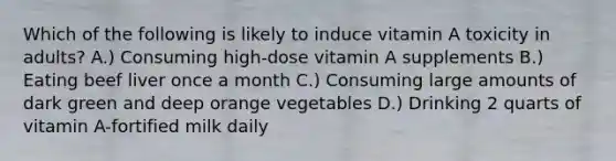 Which of the following is likely to induce vitamin A toxicity in adults? A.) Consuming high-dose vitamin A supplements B.) Eating beef liver once a month C.) Consuming large amounts of dark green and deep orange vegetables D.) Drinking 2 quarts of vitamin A-fortified milk daily