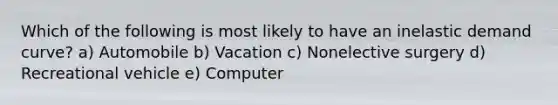 Which of the following is most likely to have an inelastic demand curve? a) Automobile b) Vacation c) Nonelective surgery d) Recreational vehicle e) Computer