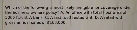 Which of the following is most likely ineligible for coverage under the business owners policy? A. An office with total floor area of 5000 ft.². B. A bank. C. A fast food restaurant. D. A retail with gross annual sales of 100,000.