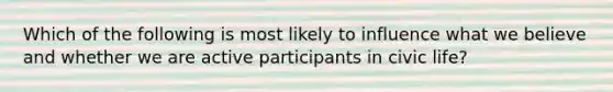 Which of the following is most likely to influence what we believe and whether we are active participants in civic life?