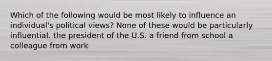 Which of the following would be most likely to influence an individual's political views? None of these would be particularly influential. the president of the U.S. a friend from school a colleague from work