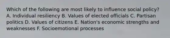 Which of the following are most likely to influence social policy? A. Individual resiliency B. Values of elected officials C. Partisan politics D. Values of citizens E. Nation's economic strengths and weaknesses F. Socioemotional processes