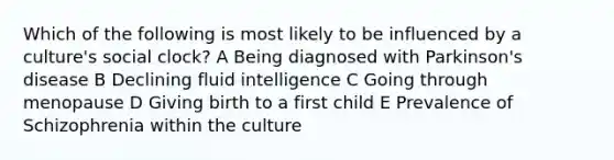 Which of the following is most likely to be influenced by a culture's social clock? A Being diagnosed with Parkinson's disease B Declining fluid intelligence C Going through menopause D Giving birth to a first child E Prevalence of Schizophrenia within the culture