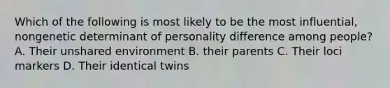 Which of the following is most likely to be the most influential, nongenetic determinant of personality difference among people? A. Their unshared environment B. their parents C. Their loci markers D. Their identical twins