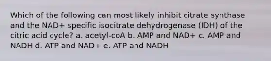 Which of the following can most likely inhibit citrate synthase and the NAD+ specific isocitrate dehydrogenase (IDH) of the citric acid cycle? a. acetyl-coA b. AMP and NAD+ c. AMP and NADH d. ATP and NAD+ e. ATP and NADH